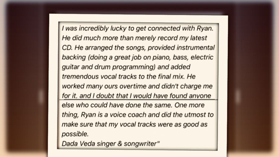 Dada Veda writes: Working with Ryan Sam at Ryans Recording Studio..I was incredibly lucky to get connected with Ryan.  He did much more than 
      
      merely record my latest CD.  He arranged the songs, provided instrumental 
      
      backing (doing a great job on piano, bass, electric guitar and drum 
      
      programming) and added tremendous vocal tracks to the final mix.

      He worked many ours overtime and didn't charge me for it, and I doubt that I would 
      
      have found anyone else who could have done the same. One more thing, Ryan is 
      
      a voice coach and did the utmost to make sure that my vocal tracks were as 
      
      good as possible.